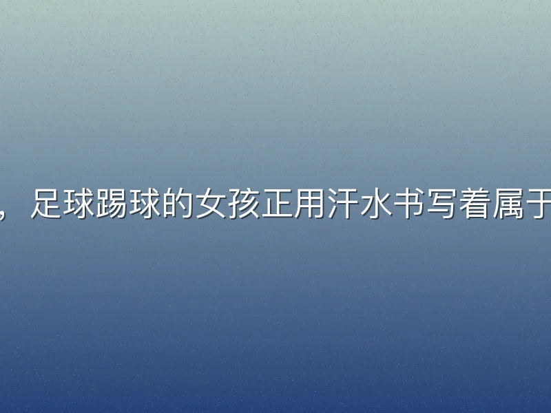 在绿茵场上，足球踢球的女孩正用汗水书写着属于她们的篇章